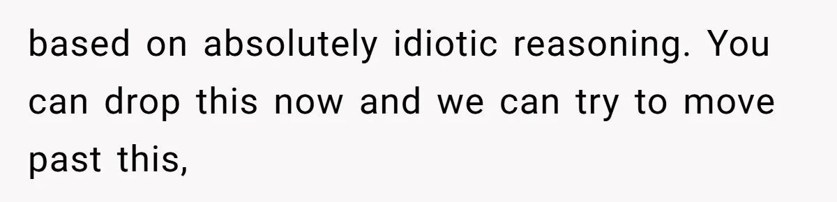 based on absolutely idiotic reasoning. You can drop this now and we can try to move past this,