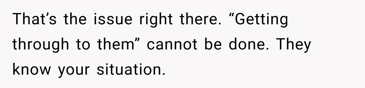 That’s the issue right there. “Getting through to them” cannot be done. They know your situation.