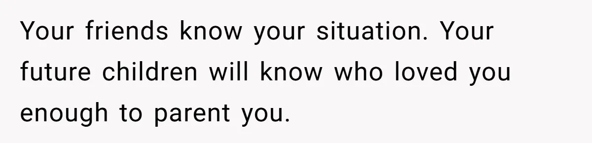 Your friends know your situation. Your future children will know who loved you enough to parent you.