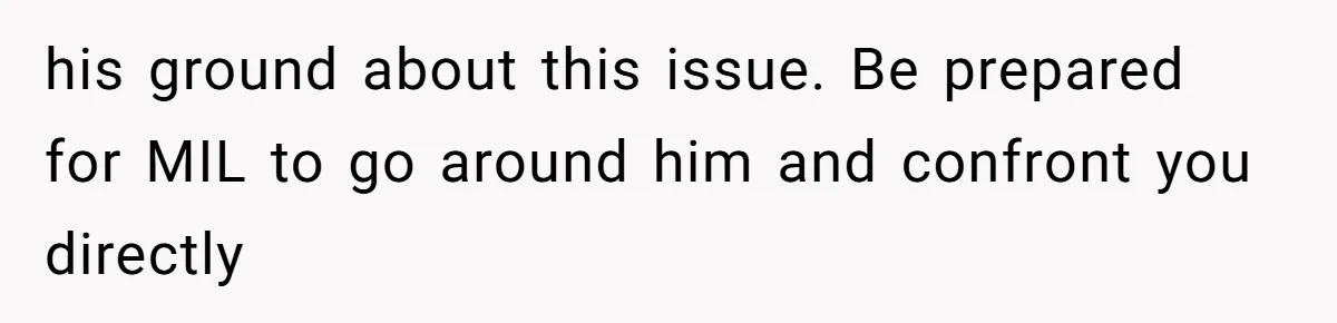 his ground about this issue. Be prepared for MIL to go around him and confront you directly