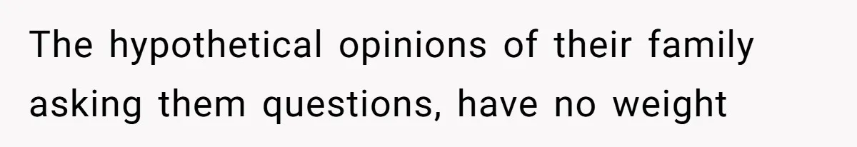 The hypothetical opinions of their family asking them questions, have no weight