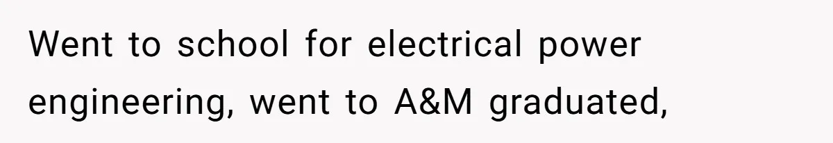 Went to school for electrical power engineering, went to A&M graduated,