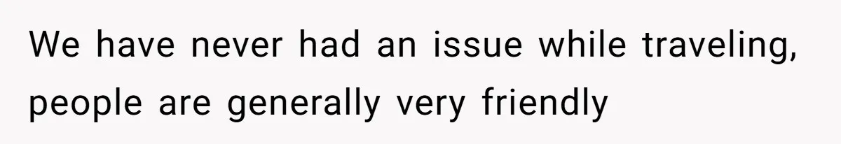 We have never had an issue while traveling, people are generally very friendly