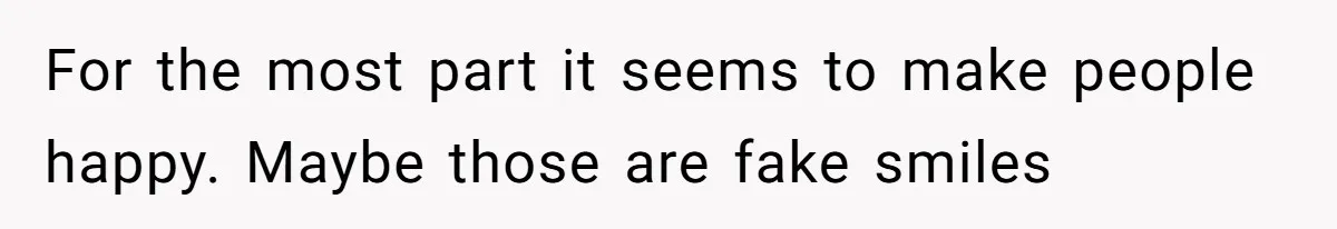 For the most part it seems to make people happy. Maybe those are fake smiles