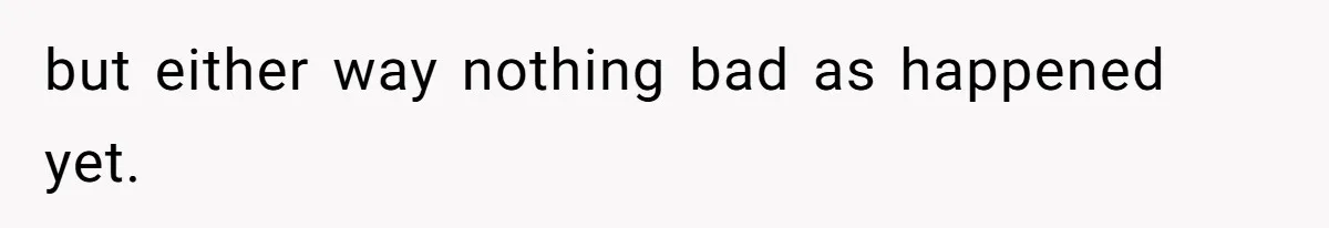 but either way nothing bad as happened yet.