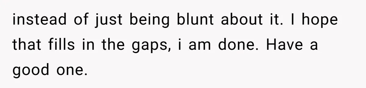 instead of just being blunt about it. I hope that fills in the gaps, i am done. Have a good one.