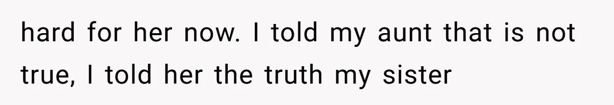 hard for her now. I told my aunt that is not true, I told her the truth my sister