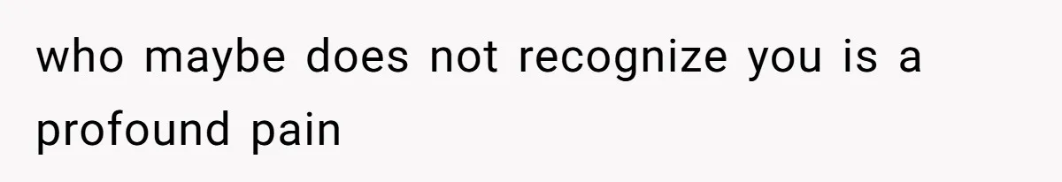 who maybe does not recognize you is a profound pain