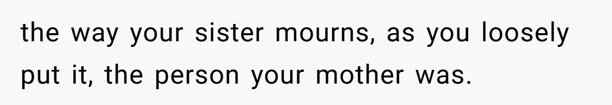 the way your sister mourns, as you loosely put it, the person your mother was.