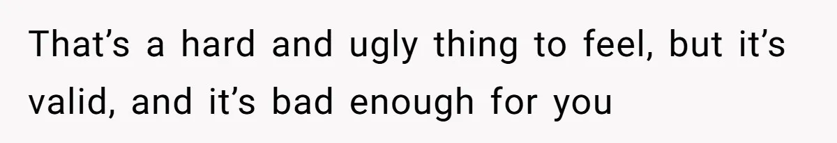 That’s a hard and ugly thing to feel, but it’s valid, and it’s bad enough for you