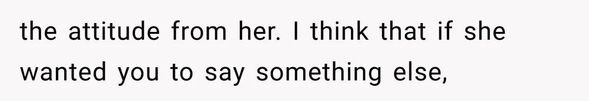 the attitude from her. I think that if she wanted you to say something else,