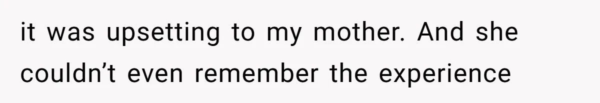 it was upsetting to my mother. And she couldn’t even remember the experience