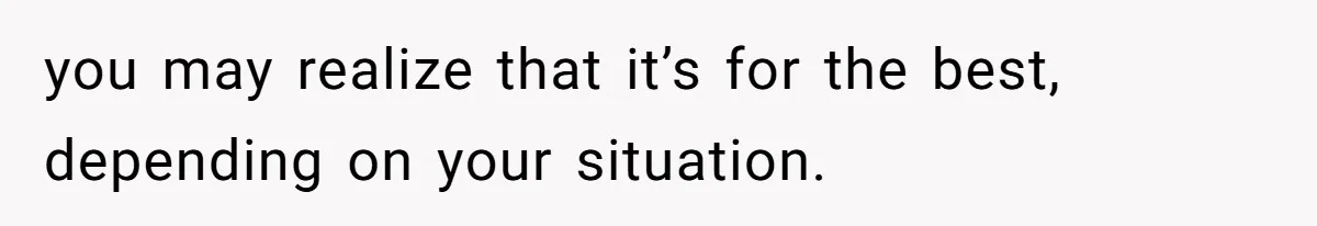 you may realize that it’s for the best, depending on your situation.