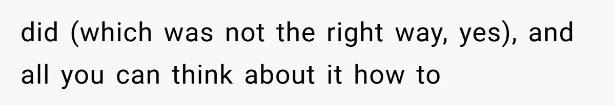 did (which was not the right way, yes), and all you can think about it how to