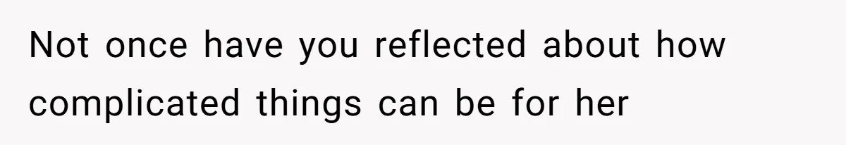Not once have you reflected about how complicated things can be for her