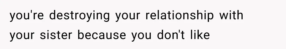 you're destroying your relationship with your sister because you don't like