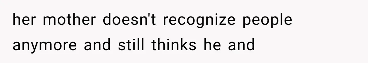 her mother doesn't recognize people anymore and still thinks he and