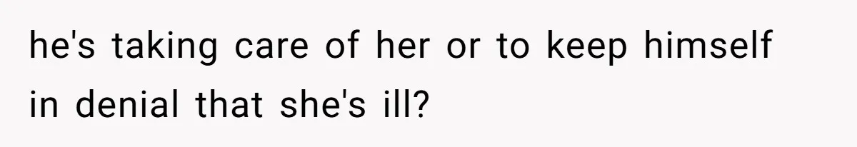 he's taking care of her or to keep himself in denial that she's ill?