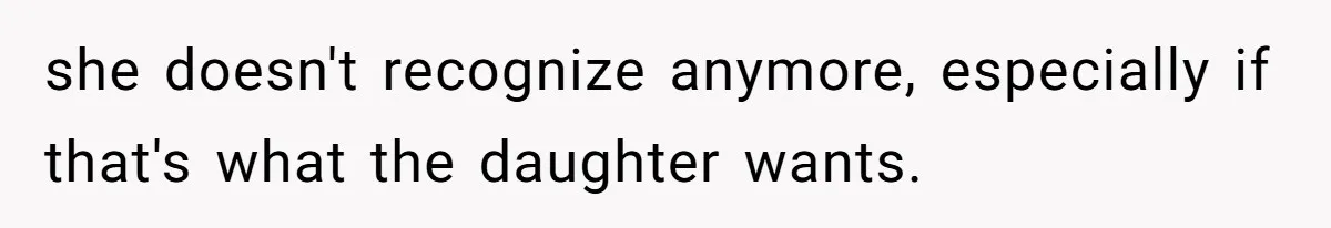 she doesn't recognize anymore, especially if that's what the daughter wants.