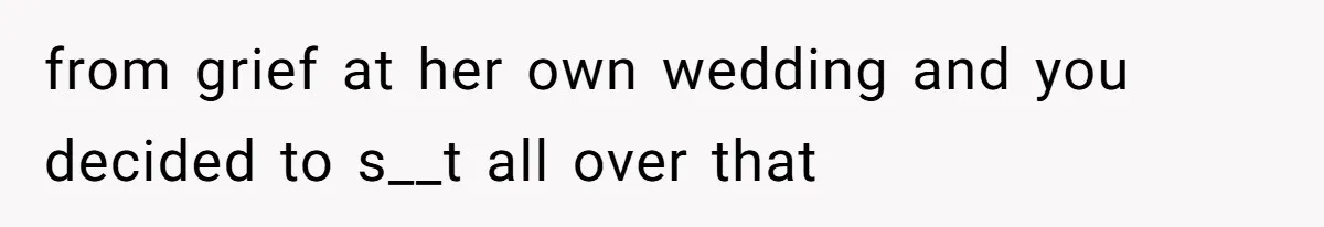 from grief at her own wedding and you decided to s__t all over that