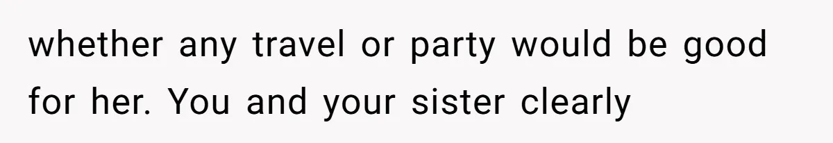 whether any travel or party would be good for her. You and your sister clearly