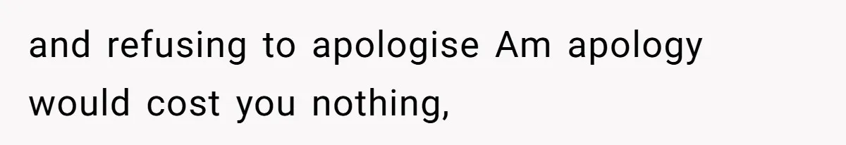 and refusing to apologise Am apology would cost you nothing,