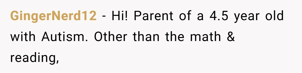 Aunt Applauded For Striking Over Brother’s Refusal To Take Severely Developmental-Challenged Daughter To A Doctor GingerNerd12 − Hi! Parent of a 4.5 year old with Autism. Other than the math & reading,