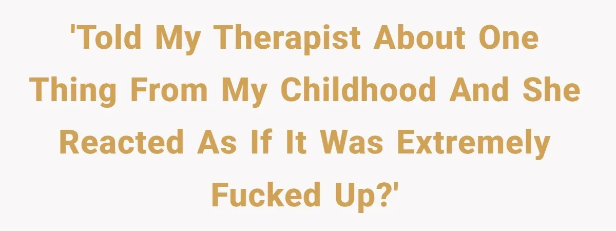 'told my therapist about one thing from my childhood and she reacted as if it was extremely fucked up?'